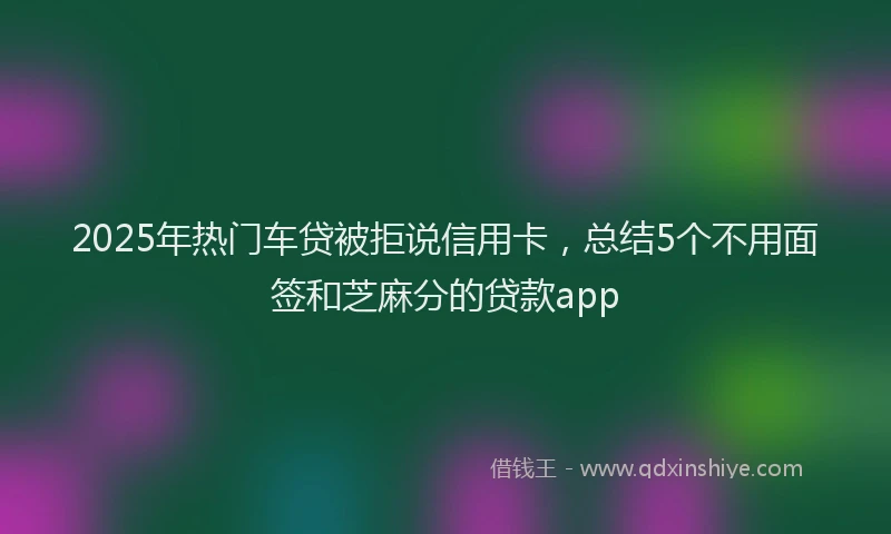 2025年热门车贷被拒说信用卡，总结5个不用面签和芝麻分的贷款app