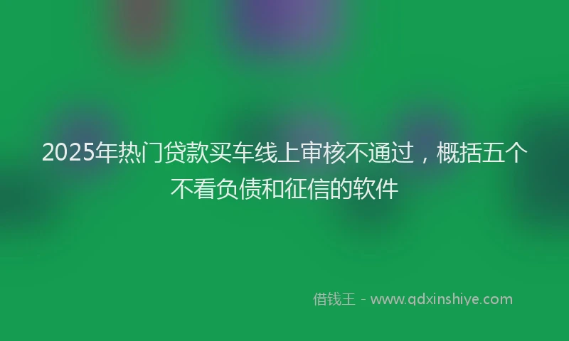 2025年热门贷款买车线上审核不通过，概括五个不看负债和征信的软件