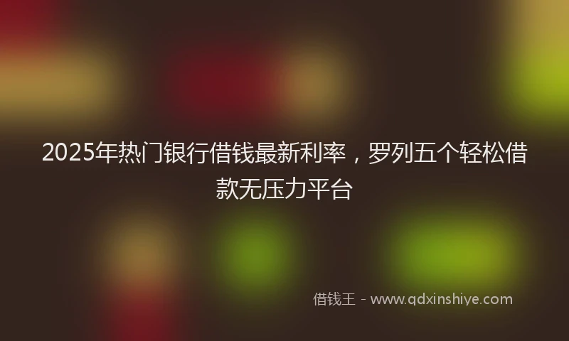 2025年热门银行借钱最新利率，罗列五个轻松借款无压力平台