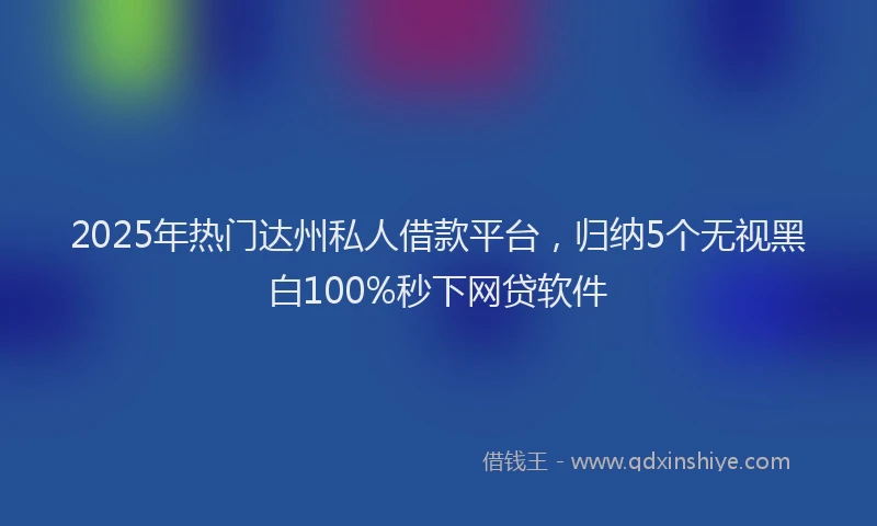 2025年热门达州私人借款平台，归纳5个无视黑白100%秒下网贷软件
