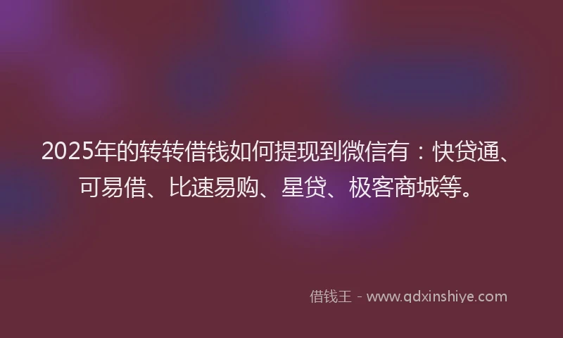 2025年的转转借钱如何提现到微信有：快贷通、可易借、比速易购、星贷、极客商城等。