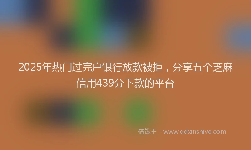 2025年热门过完户银行放款被拒，分享五个芝麻信用439分下款的平台