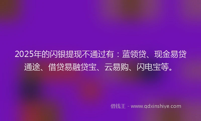 2025年的闪银提现不通过有：蓝领贷、现金易贷通途、借贷易融贷宝、云易购、闪电宝等。