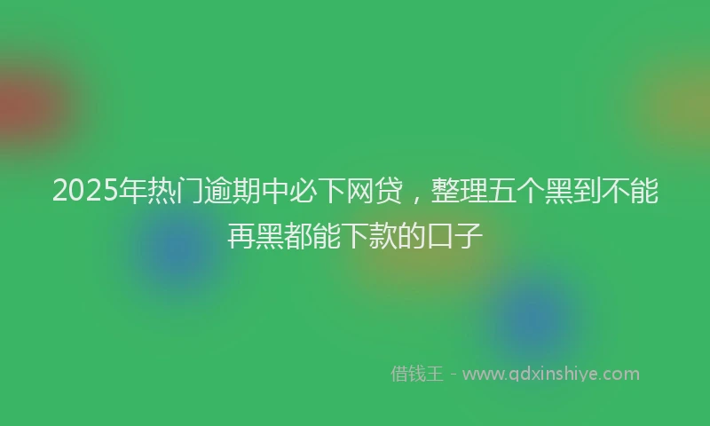 2025年热门逾期中必下网贷，整理五个黑到不能再黑都能下款的口子