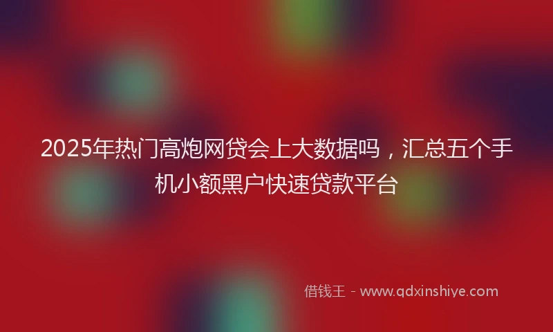 2025年热门高炮网贷会上大数据吗，汇总五个手机小额黑户快速贷款平台