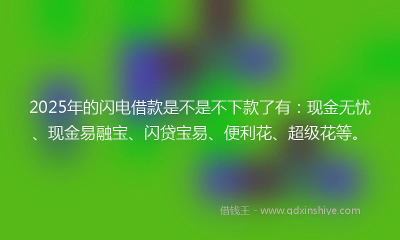 2025年的闪电借款是不是不下款了有：现金无忧、现金易融宝、闪贷宝易、便利花、超级花等。