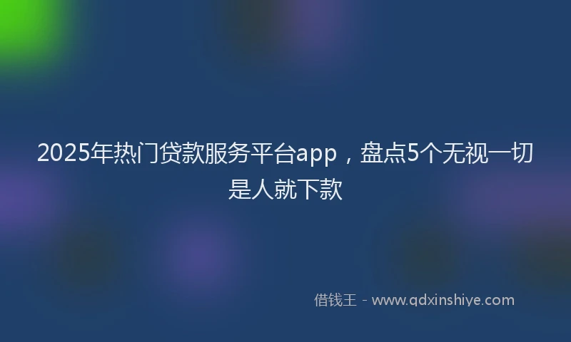 2025年热门贷款服务平台app，盘点5个无视一切是人就下款