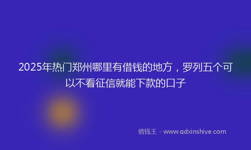 2025年热门郑州哪里有借钱的地方，罗列五个可以不看征信就能下款的口子