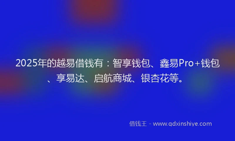 2025年的越易借钱有：智享钱包、鑫易Pro+钱包、享易达、启航商城、银杏花等。