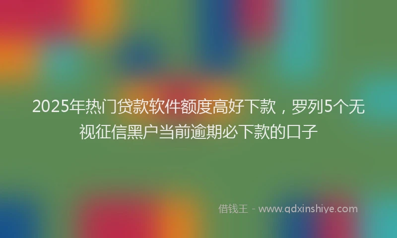 2025年热门贷款软件额度高好下款，罗列5个无视征信黑户当前逾期必下款的口子