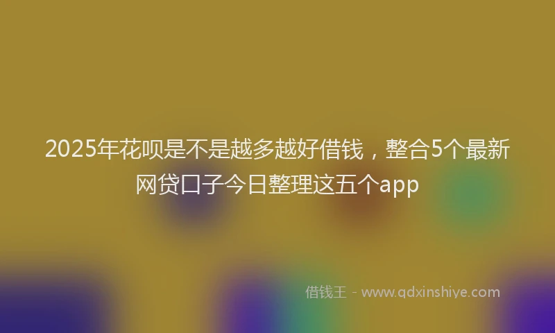 2025年花呗是不是越多越好借钱，整合5个最新网贷口子今日整理这五个app