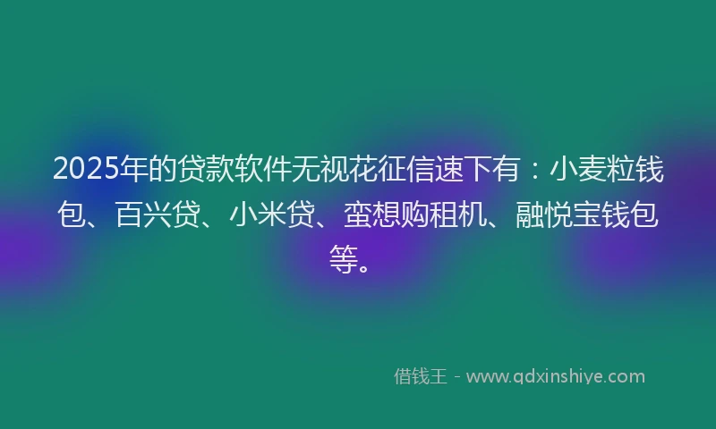 2025年的贷款软件无视花征信速下有：小麦粒钱包、百兴贷、小米贷、蛮想购租机、融悦宝钱包等。