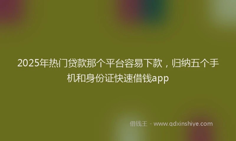 2025年热门贷款那个平台容易下款，归纳五个手机和身份证快速借钱app