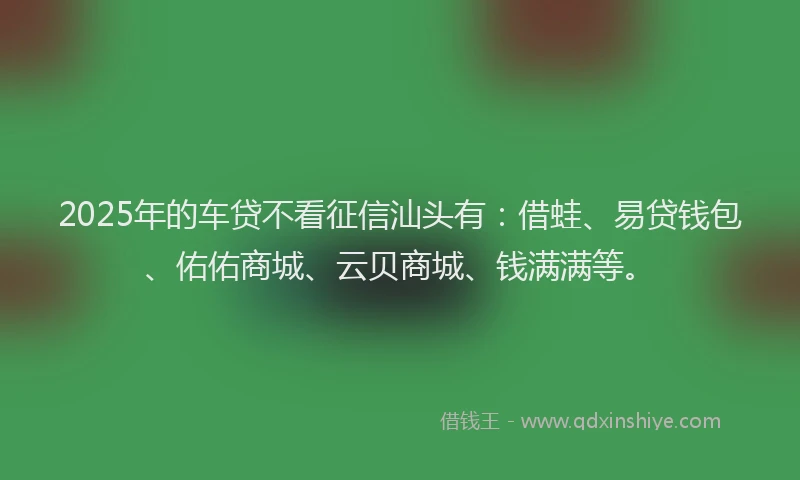 2025年的车贷不看征信汕头有：借蛙、易贷钱包、佑佑商城、云贝商城、钱满满等。