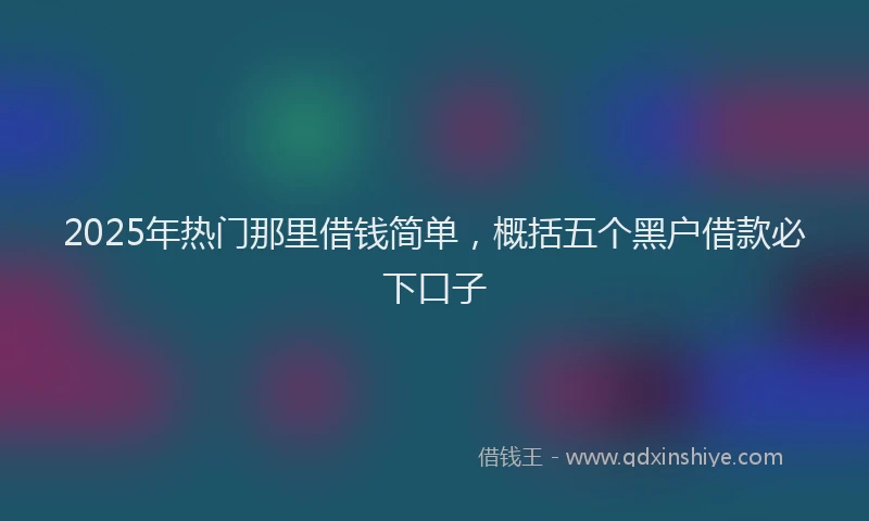 2025年热门那里借钱简单，概括五个黑户借款必下口子