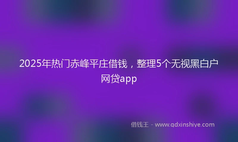 2025年热门赤峰平庄借钱，整理5个无视黑白户网贷app