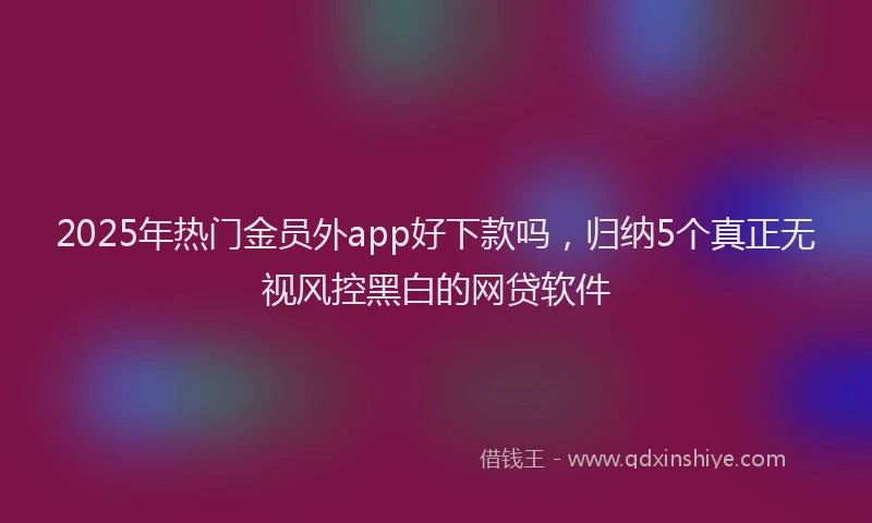 2025年热门金员外app好下款吗，归纳5个真正无视风控黑白的网贷软件