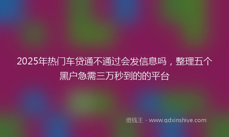 2025年热门车贷通不通过会发信息吗，整理五个黑户急需三万秒到的的平台