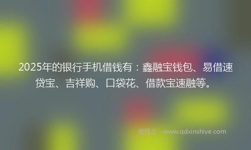 2025年的银行手机借钱有：鑫融宝钱包、易借速贷宝、吉祥购、口袋花、借款宝速融等。