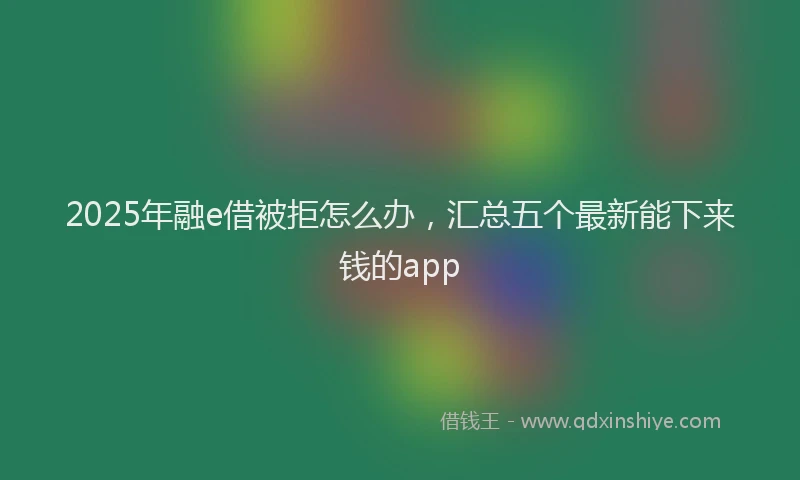 2025年融e借被拒怎么办，汇总五个最新能下来钱的app