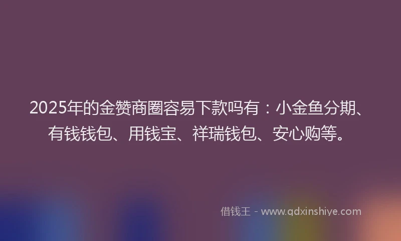 2025年的金赞商圈容易下款吗有：小金鱼分期、有钱钱包、用钱宝、祥瑞钱包、安心购等。