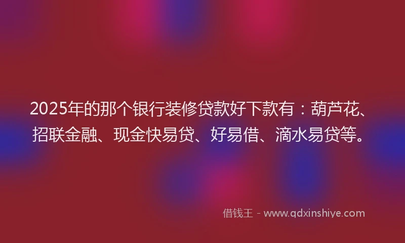 2025年的那个银行装修贷款好下款有：葫芦花、招联金融、现金快易贷、好易借、滴水易贷等。