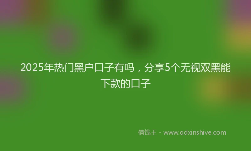 2025年热门黑户口子有吗，分享5个无视双黑能下款的口子