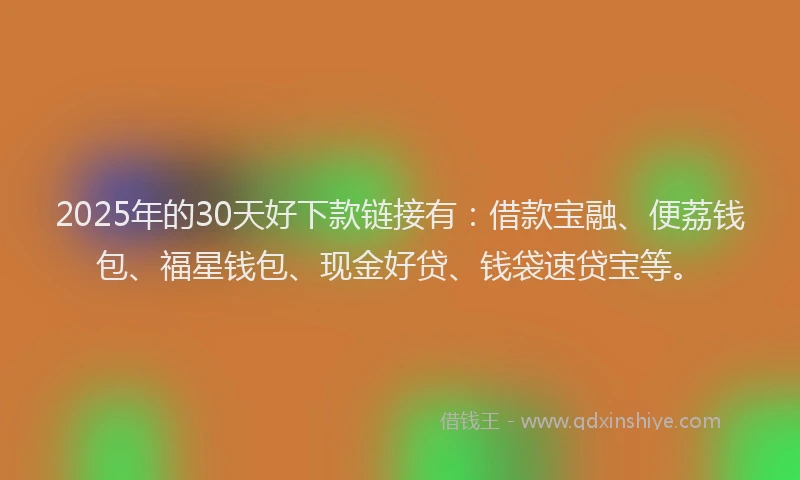 2025年的30天好下款链接有：借款宝融、便荔钱包、福星钱包、现金好贷、钱袋速贷宝等。