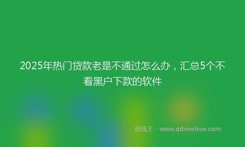 2025年热门贷款老是不通过怎么办，汇总5个不看黑户下款的软件