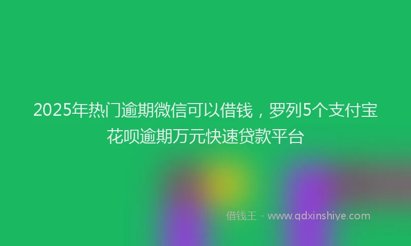 2025年热门逾期微信可以借钱，罗列5个支付宝花呗逾期万元快速贷款平台