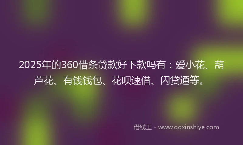 2025年的360借条贷款好下款吗有：爱小花、葫芦花、有钱钱包、花呗速借、闪贷通等。