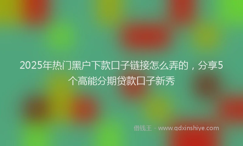 2025年热门黑户下款口子链接怎么弄的，分享5个高能分期贷款口子新秀