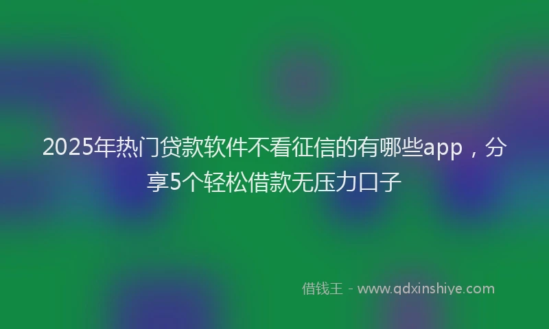 2025年热门贷款软件不看征信的有哪些app，分享5个轻松借款无压力口子