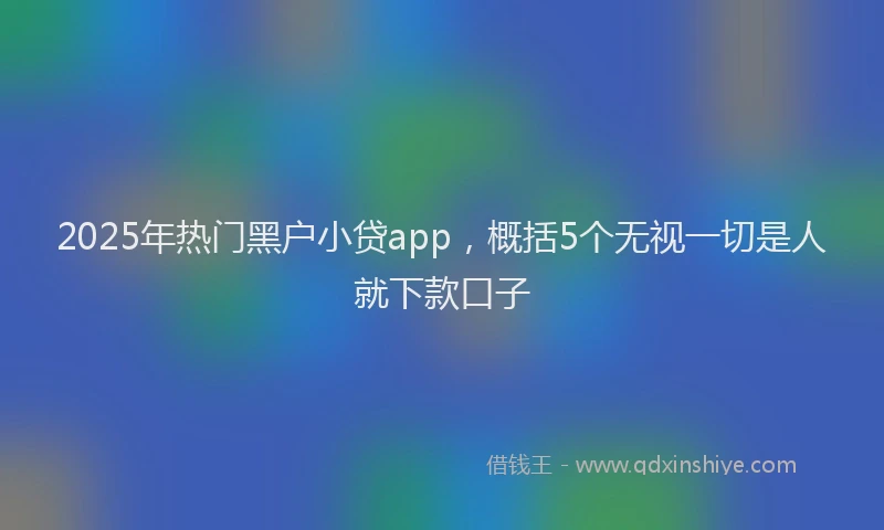 2025年热门黑户小贷app，概括5个无视一切是人就下款口子