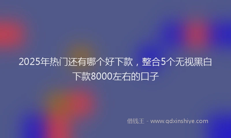 2025年热门还有哪个好下款，整合5个无视黑白下款8000左右的口子