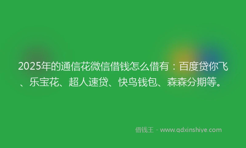 2025年的通信花微信借钱怎么借有：百度贷你飞、乐宝花、超人速贷、快鸟钱包、森森分期等。