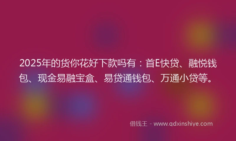 2025年的货你花好下款吗有：首E快贷、融悦钱包、现金易融宝盒、易贷通钱包、万通小贷等。