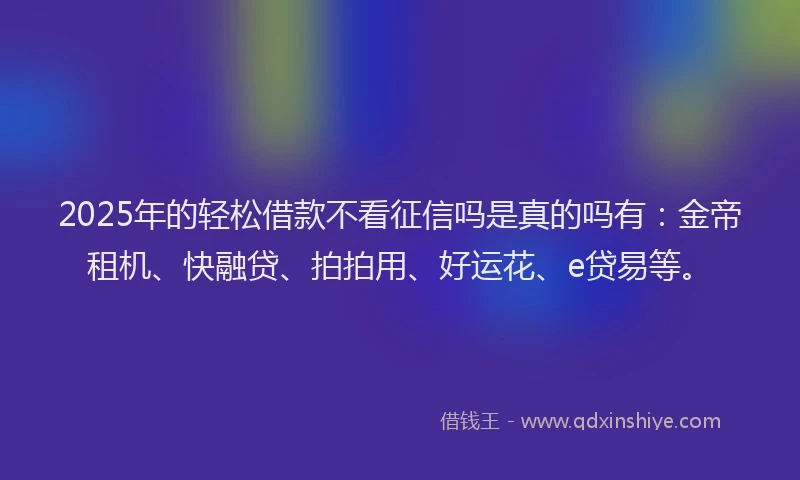 2025年的轻松借款不看征信吗是真的吗有：金帝租机、快融贷、拍拍用、好运花、e贷易等。