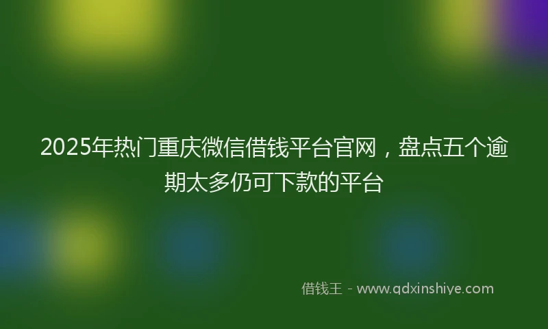 2025年热门重庆微信借钱平台官网，盘点五个逾期太多仍可下款的平台