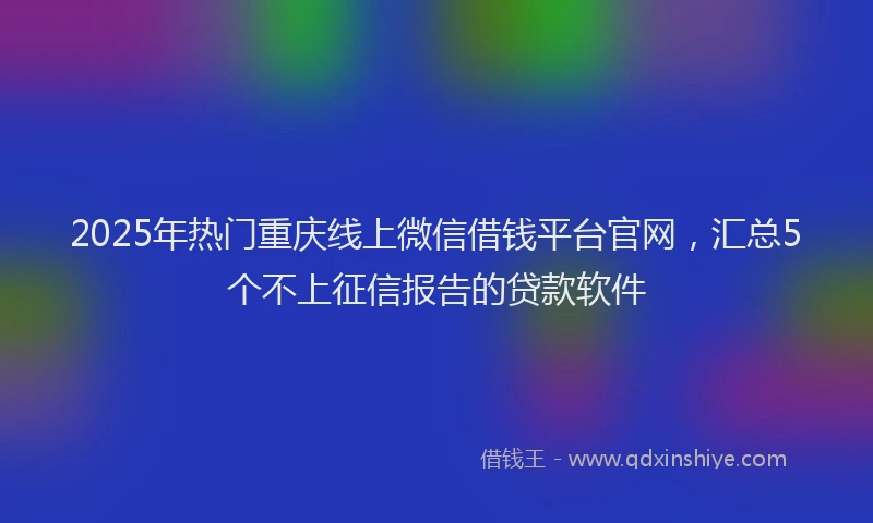 2025年热门重庆线上微信借钱平台官网，汇总5个不上征信报告的贷款软件