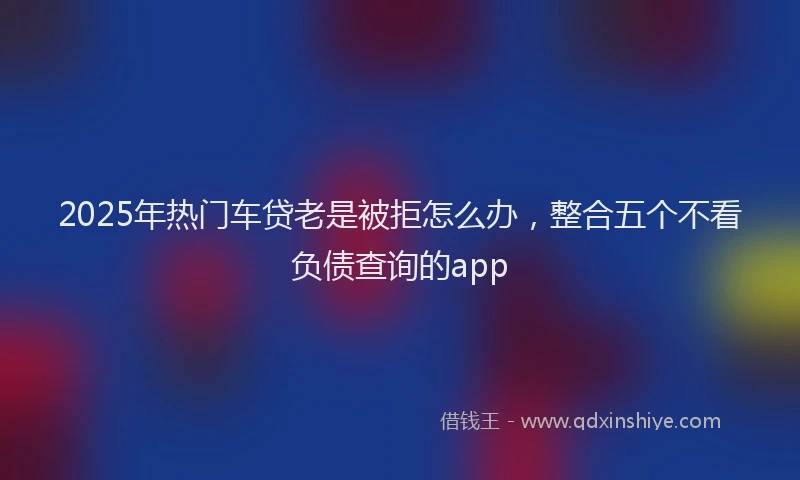 2025年热门车贷老是被拒怎么办，整合五个不看负债查询的app