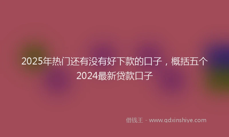 2025年热门还有没有好下款的口子，概括五个2024最新贷款口子