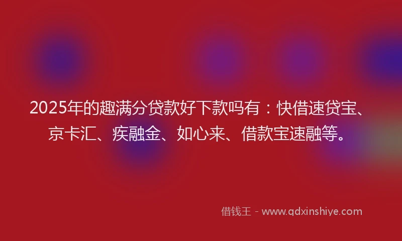 2025年的趣满分贷款好下款吗有：快借速贷宝、京卡汇、疾融金、如心来、借款宝速融等。