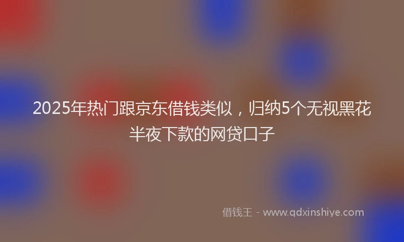 2025年热门跟京东借钱类似，归纳5个无视黑花半夜下款的网贷口子
