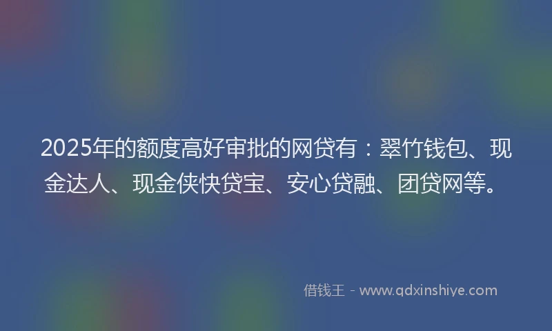 2025年的额度高好审批的网贷有：翠竹钱包、现金达人、现金侠快贷宝、安心贷融、团贷网等。