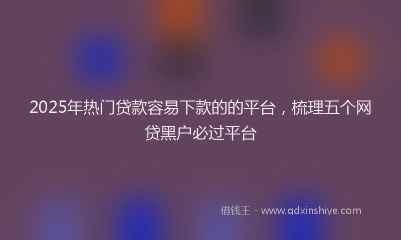 2025年热门贷款容易下款的的平台，梳理五个网贷黑户必过平台