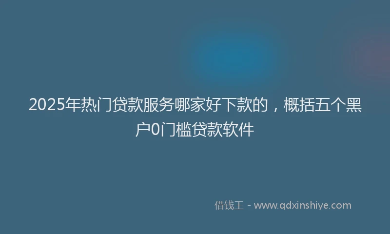 2025年热门贷款服务哪家好下款的，概括五个黑户0门槛贷款软件