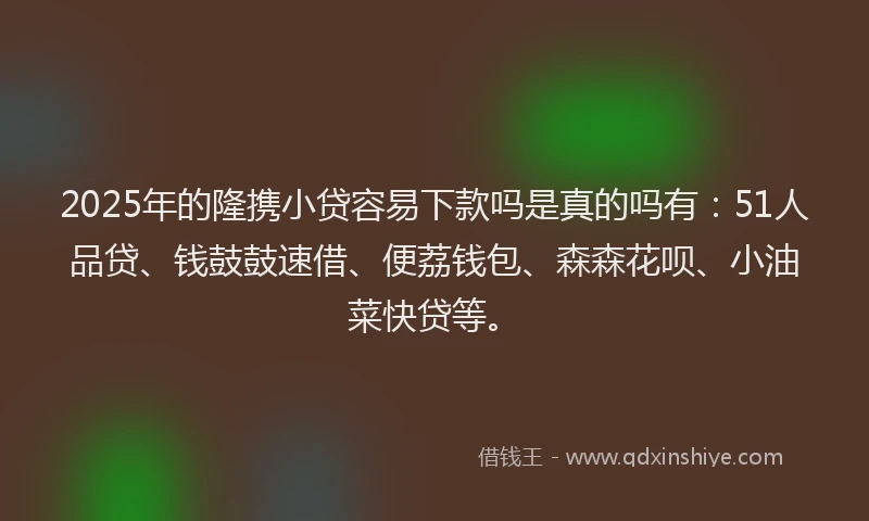2025年的隆携小贷容易下款吗是真的吗有：51人品贷、钱鼓鼓速借、便荔钱包、森森花呗、小油菜快贷等。