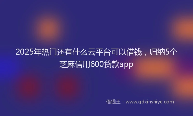 2025年热门还有什么云平台可以借钱，归纳5个芝麻信用600贷款app
