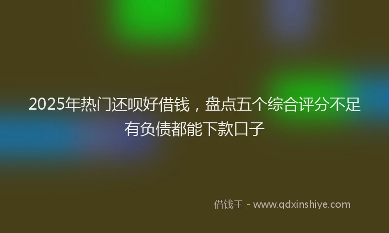 2025年热门还呗好借钱，盘点五个综合评分不足有负债都能下款口子